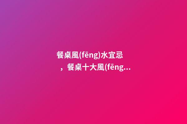 餐桌風(fēng)水宜忌，餐桌十大風(fēng)水講究